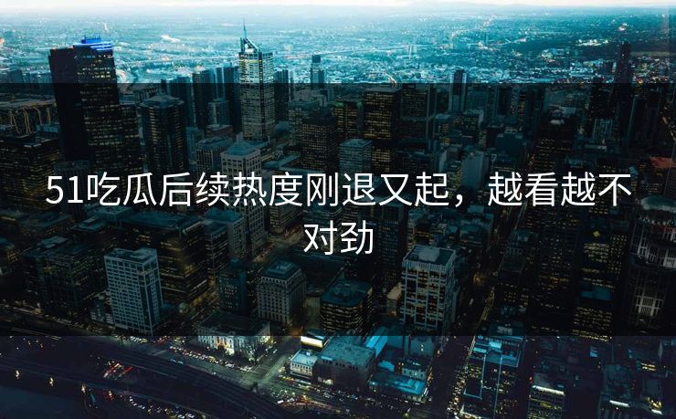 51吃瓜后续热度刚退又起，越看越不对劲